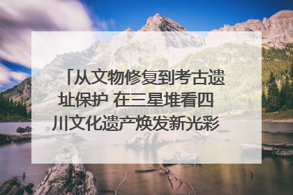 从文物修复到考古遗址保护 在三星堆看四川文化遗产焕发新光彩｜您牵挂的四川