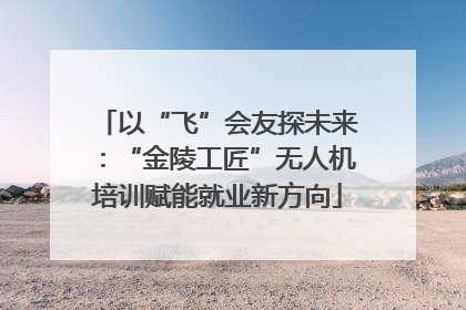 以“飞”会友探未来：“金陵工匠”无人机培训赋能就业新方向