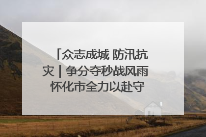 众志成城 防汛抗灾｜争分夺秒战风雨 怀化市全力以赴守护人民群众安全