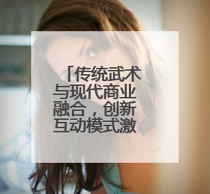 传统武术与现代商业融合，创新互动模式激活消费新动能