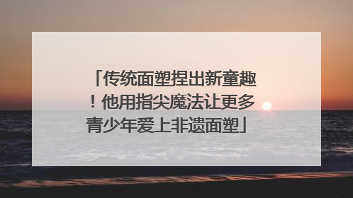 传统面塑捏出新童趣！他用指尖魔法让更多青少年爱上非遗面塑