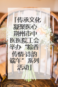 传承文化 凝聚医心 荆州市中医医院工会举办“粽香传情·诗韵端午”系列活动