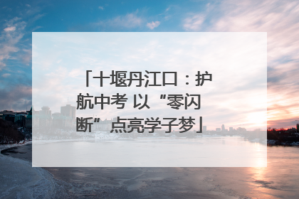 十堰丹江口：护航中考 以“零闪断”点亮学子梦