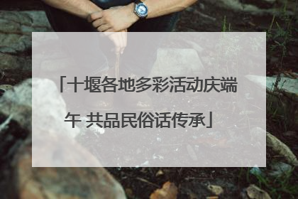 十堰各地多彩活动庆端午 共品民俗话传承