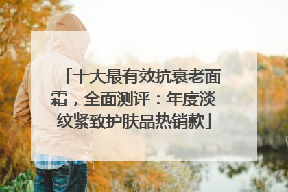 十大最有效抗衰老面霜，全面测评：年度淡纹紧致护肤品热销款