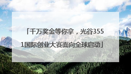 千万奖金等你拿，光谷3551国际创业大赛面向全球启动