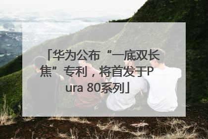 华为公布“一底双长焦”专利，将首发于Pura 80系列