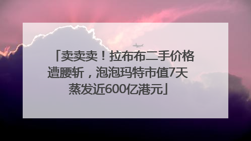 卖卖卖！拉布布二手价格遭腰斩，泡泡玛特市值7天蒸发近600亿港元