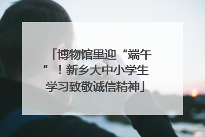 博物馆里迎“端午”！新乡大中小学生学习致敬诚信精神