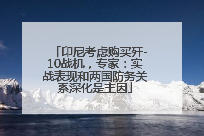 印尼考虑购买歼-10战机，专家：实战表现和两国防务关系深化是主因