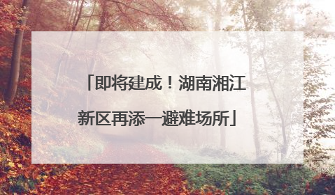 即将建成！湖南湘江新区再添一避难场所