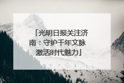 光明日报关注济南：守护千年文脉 激活时代魅力