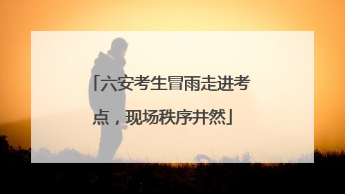 六安考生冒雨走进考点，现场秩序井然
