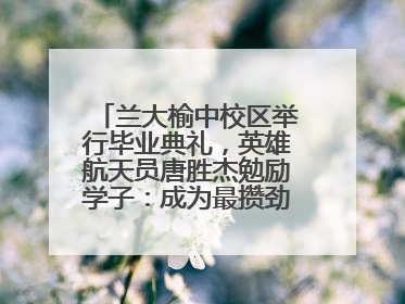 兰大榆中校区举行毕业典礼，英雄航天员唐胜杰勉励学子：成为最攒劲的兰大人