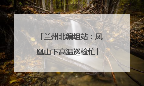 兰州北编组站：凤凰山下高温巡检忙