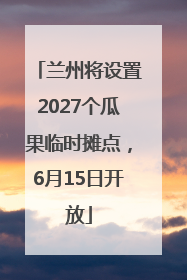 兰州将设置2027个瓜果临时摊点，6月15日开放