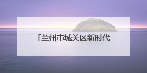 兰州市城关区新时代文明实践中心活动集锦（第四十三期）