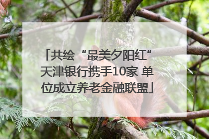共绘“最美夕阳红” 天津银行携手10家 单位成立养老金融联盟