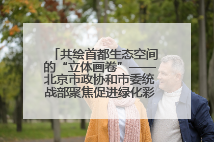 共绘首都生态空间的“立体画卷”——北京市政协和市委统战部聚焦促进绿化彩化美化生态空间建设联合协商议政