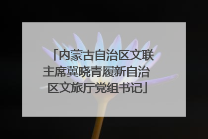 内蒙古自治区文联主席冀晓青履新自治区文旅厅党组书记