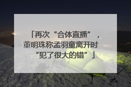 再次“合体直播”，董明珠称孟羽童离开时“犯了很大的错”