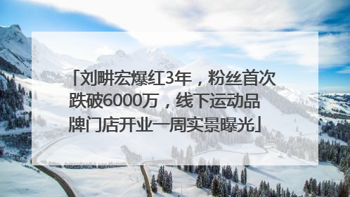 刘畊宏爆红3年，粉丝首次跌破6000万，线下运动品牌门店开业一周实景曝光