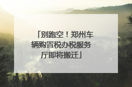 别跑空！郑州车辆购置税办税服务厅即将搬迁