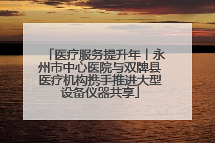 医疗服务提升年丨永州市中心医院与双牌县医疗机构携手推进大型设备仪器共享