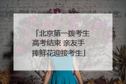 北京第一拨考生高考结束 亲友手捧鲜花迎接考生