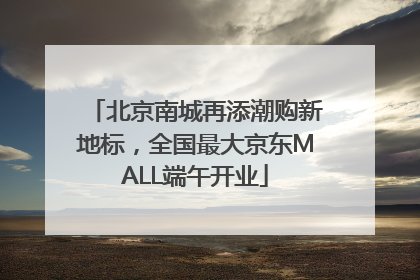 北京南城再添潮购新地标，全国最大京东MALL端午开业
