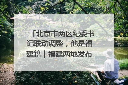 北京市两区纪委书记联动调整，他是福建籍｜福建两地发布一批人事消息