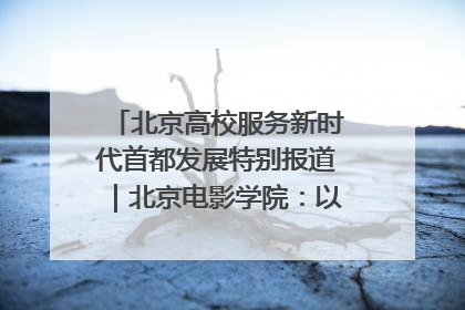 北京高校服务新时代首都发展特别报道｜北京电影学院：以光影为笔 绘就首都高质量发展新画卷