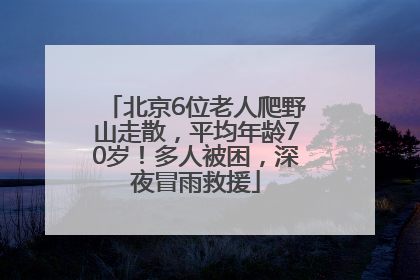 北京6位老人爬野山走散，平均年龄70岁！多人被困，深夜冒雨救援