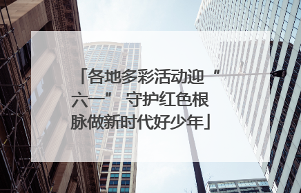 各地多彩活动迎“六一” 守护红色根脉做新时代好少年