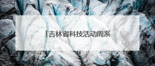 吉林省科技活动周系列科普活动精彩纷呈