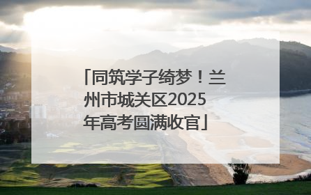 同筑学子绮梦！兰州市城关区2025年高考圆满收官