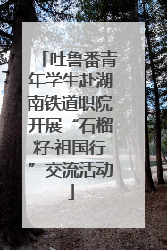 吐鲁番青年学生赴湖南铁道职院开展“石榴籽·祖国行”交流活动