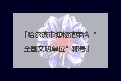 哈尔滨市博物馆荣膺“全国文明单位”称号