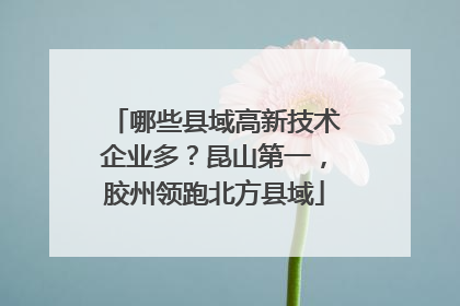 哪些县域高新技术企业多？昆山第一，胶州领跑北方县域