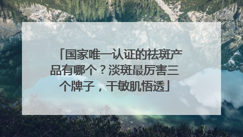 国家唯一认证的祛斑产品有哪个？淡斑最厉害三个牌子，干敏肌悟透