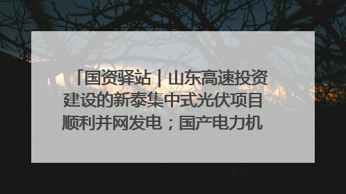 国资驿站｜山东高速投资建设的新泰集中式光伏项目顺利并网发电；国产电力机器人首次在智利电网应用