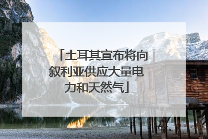 土耳其宣布将向叙利亚供应大量电力和天然气
