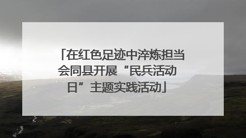 在红色足迹中淬炼担当 会同县开展“民兵活动日”主题实践活动