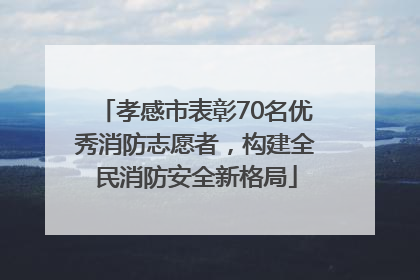 孝感市表彰70名优秀消防志愿者，构建全民消防安全新格局