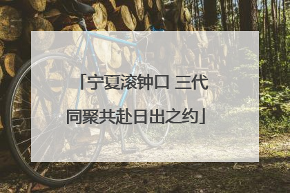 宁夏滚钟口 三代同聚共赴日出之约