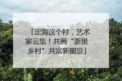 定海这个村，艺术家云集！共画“浙里乡村”共富新图景