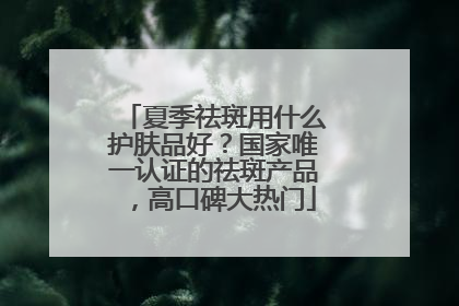 夏季祛斑用什么护肤品好？国家唯一认证的祛斑产品，高口碑大热门