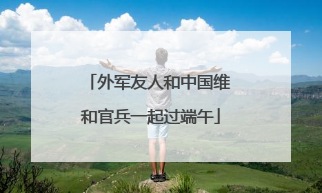 外军友人和中国维和官兵一起过端午