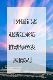 外国记者赴浙江采访推动绿色发展情况
