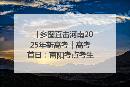 多图直击河南2025年新高考｜高考首日：南阳考点考生信心满满迎战